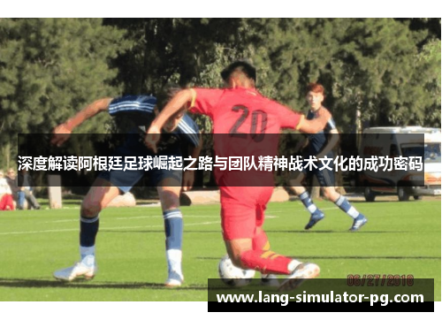 深度解读阿根廷足球崛起之路与团队精神战术文化的成功密码
