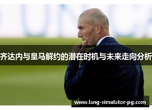 齐达内与皇马解约的潜在时机与未来走向分析