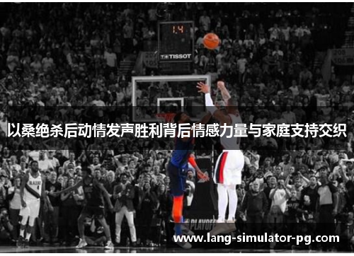 以桑绝杀后动情发声胜利背后情感力量与家庭支持交织