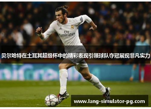 贝尔哈特在土耳其超级杯中的精彩表现引领球队夺冠展现非凡实力 贝尔哈特在土耳其超级杯中的精彩表现引领球队夺冠展现非凡实力