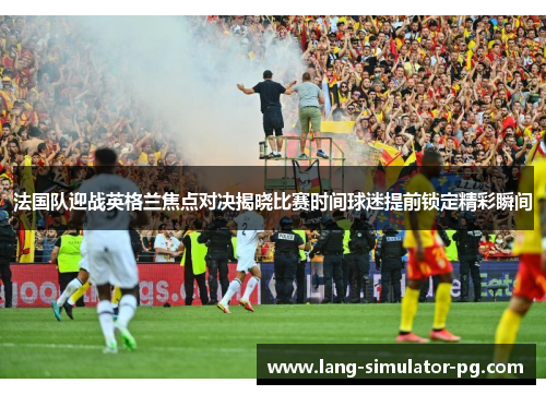 法国队迎战英格兰焦点对决揭晓比赛时间球迷提前锁定精彩瞬间 法国队迎战英格兰焦点对决揭晓比赛时间球迷提前锁定精彩瞬间