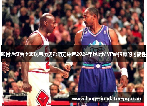 如何通过赛季表现与历史影响力评选2024年足坛MVP萨拉赫的可能性