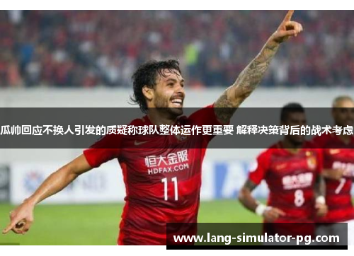 瓜帅回应不换人引发的质疑称球队整体运作更重要 解释决策背后的战术考虑