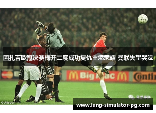因扎吉欧冠决赛梅开二度成功复仇重燃荣耀 曼联失望哭泣