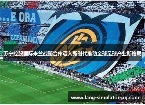 苏宁控股国际米兰战略合作迈入新时代推动全球足球产业新格局