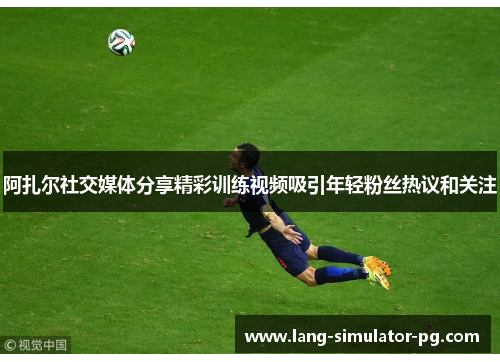 阿扎尔社交媒体分享精彩训练视频吸引年轻粉丝热议和关注