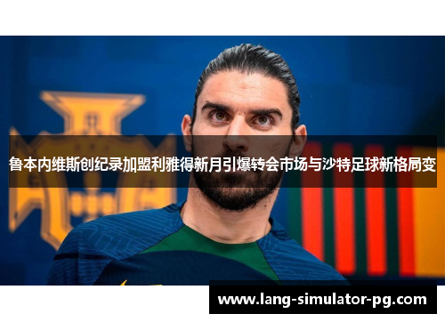 鲁本内维斯创纪录加盟利雅得新月引爆转会市场与沙特足球新格局变